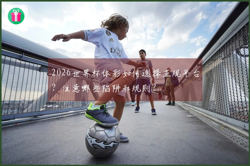 2026世界杯体彩如何选择正规平台？注意哪些陷阱和规则？